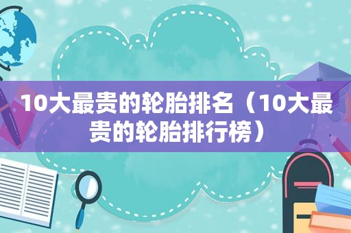 10大最贵的轮胎排名（10大最贵的轮胎排行榜）