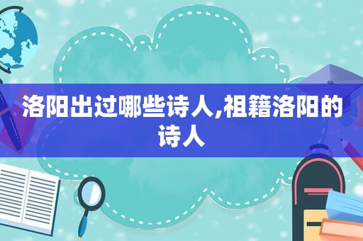 洛阳出过哪些诗人,祖籍洛阳的诗人