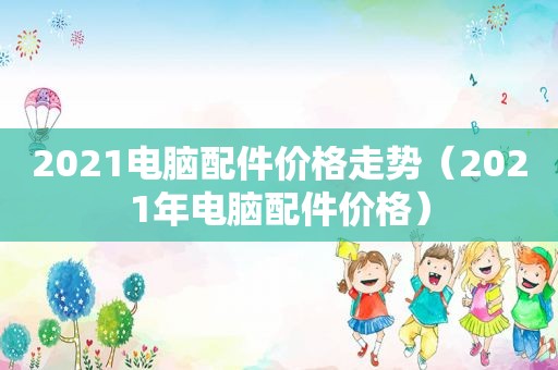 2021电脑配件价格走势（2021年电脑配件价格）