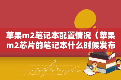 苹果m2笔记本配置情况（苹果m2芯片的笔记本什么时候发布）