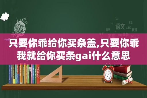 只要你乖给你买条盖,只要你乖我就给你买条gai什么意思