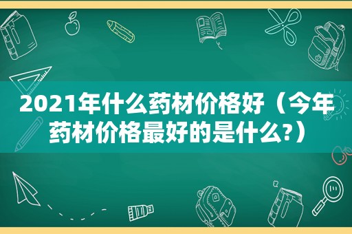 2021年什么药材价格好（今年药材价格最好的是什么?）