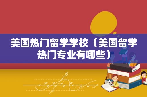 美国热门留学学校（美国留学热门专业有哪些）