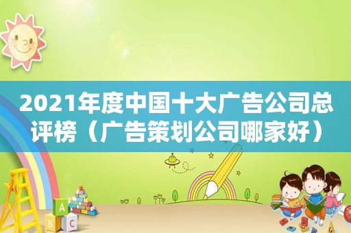 2021年度中国十大广告公司总评榜（广告策划公司哪家好）