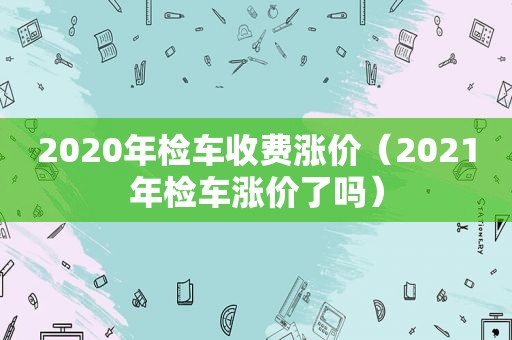 2020年检车收费涨价（2021年检车涨价了吗）