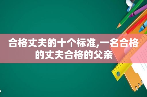合格丈夫的十个标准,一名合格的丈夫合格的父亲