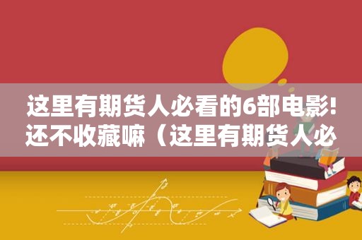 这里有期货人必看的6部电影!还不收藏嘛（这里有期货人必看的6部电影!还不收藏嘛英文）