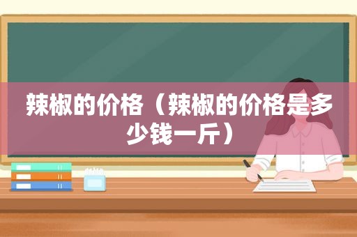辣椒的价格（辣椒的价格是多少钱一斤）