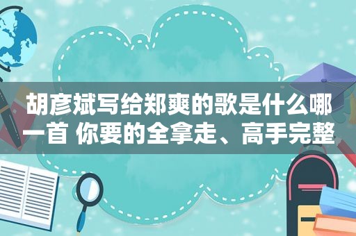 胡彦斌写给郑爽的歌是什么哪一首 你要的全拿走、高手完整歌词