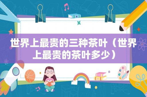 世界上最贵的三种茶叶（世界上最贵的茶叶多少）