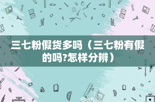 三七粉假货多吗（三七粉有假的吗?怎样分辨）