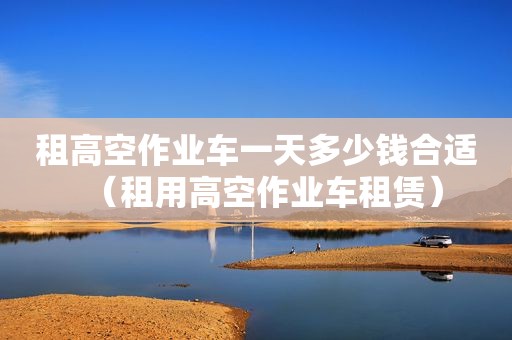 租高空作业车一天多少钱合适（租用高空作业车租赁）