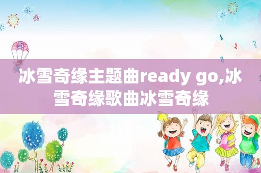 冰雪奇缘主题曲ready go,冰雪奇缘歌曲冰雪奇缘