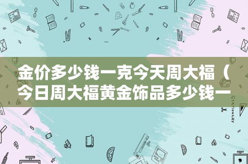 金价多少钱一克今天周大福（今日周大福黄金饰品多少钱一克）