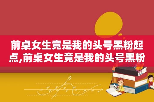 前桌女生竟是我的头号黑粉起点,前桌女生竟是我的头号黑粉顶点