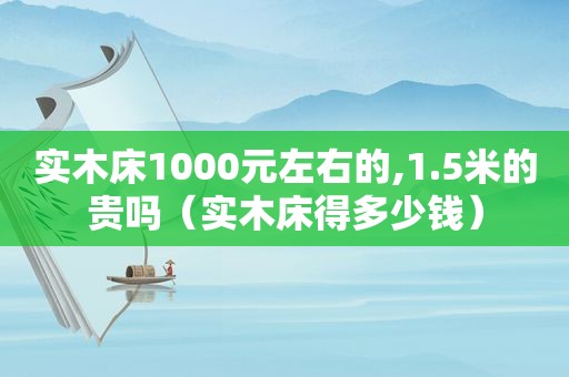 实木床1000元左右的,1.5米的贵吗（实木床得多少钱）