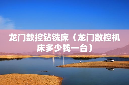 龙门数控钻铣床（龙门数控机床多少钱一台）