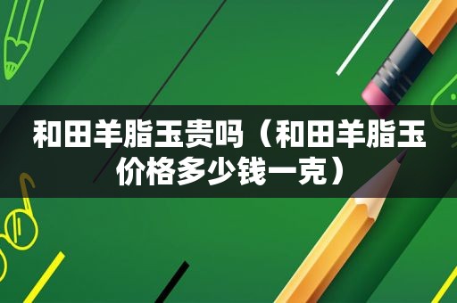 和田羊脂玉贵吗（和田羊脂玉价格多少钱一克）