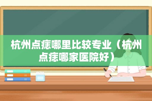 杭州点痣哪里比较专业（杭州点痣哪家医院好）