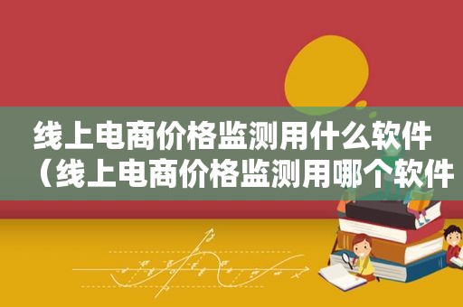 线上电商价格监测用什么软件（线上电商价格监测用哪个软件）