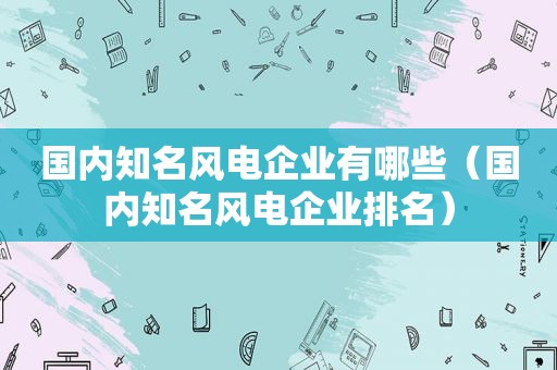 国内知名风电企业有哪些（国内知名风电企业排名）