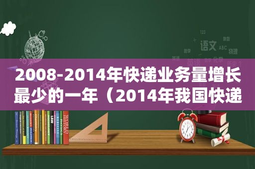 2008-2014年快递业务量增长最少的一年（2014年我国快递业务量约是2012年）