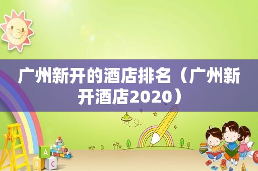 广州新开的酒店排名（广州新开酒店2020）