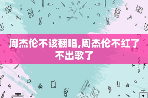 周杰伦不该翻唱,周杰伦不红了不出歌了