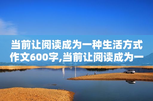 当前让阅读成为一种生活方式作文600字,当前让阅读成为一种生活方式作文题目