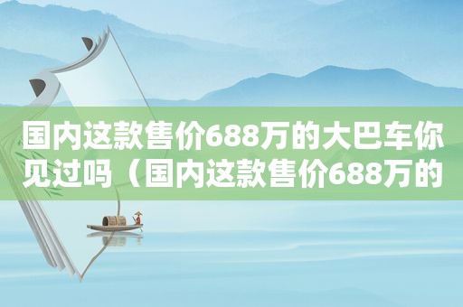 国内这款售价688万的大巴车你见过吗（国内这款售价688万的大巴车你见过吗英语）