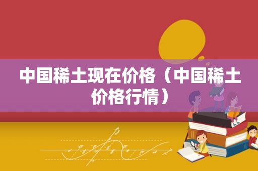 中国稀土现在价格（中国稀土价格行情）