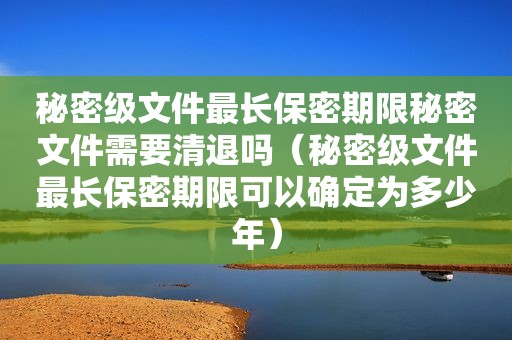 秘密级文件最长保密期限秘密文件需要清退吗（秘密级文件最长保密期限可以确定为多少年）