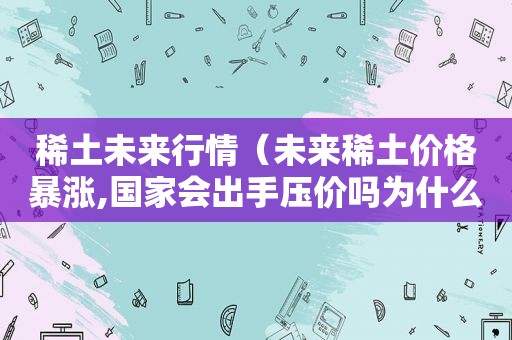稀土未来行情（未来稀土价格暴涨,国家会出手压价吗为什么）