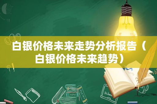 白银价格未来走势分析报告（白银价格未来趋势）