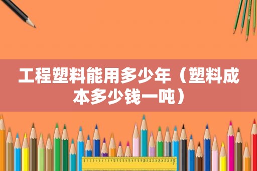 工程塑料能用多少年（塑料成本多少钱一吨）