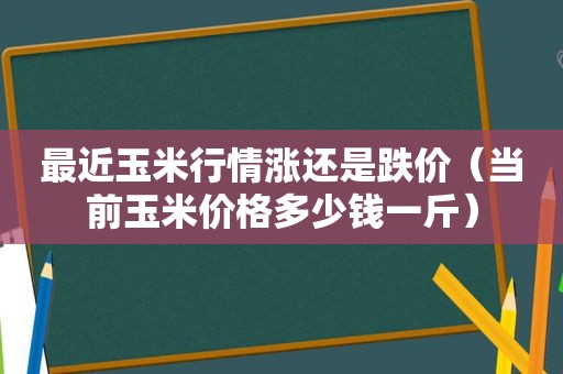 最近玉米行情涨还是跌价（当前玉米价格多少钱一斤）
