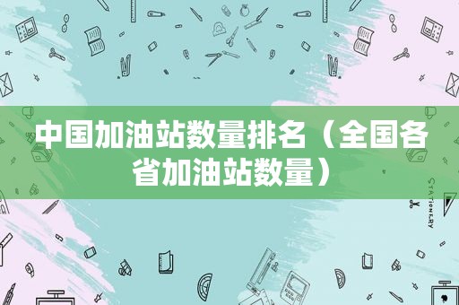 中国加油站数量排名（全国各省加油站数量）