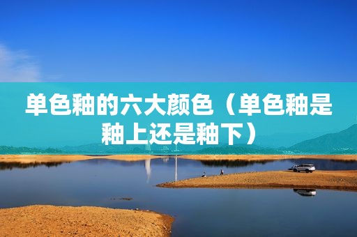 单色釉的六大颜色（单色釉是釉上还是釉下）