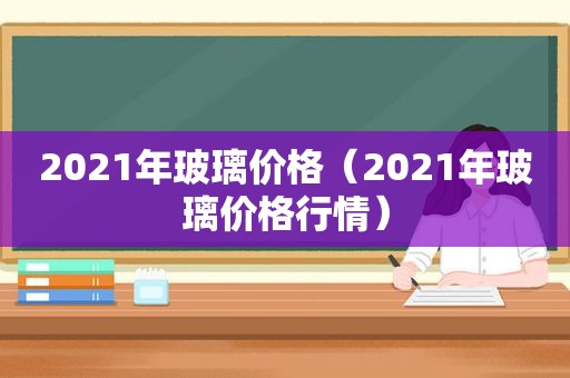 2021年玻璃价格（2021年玻璃价格行情）