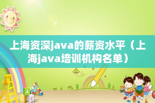 上海资深java的薪资水平（上海java培训机构名单）