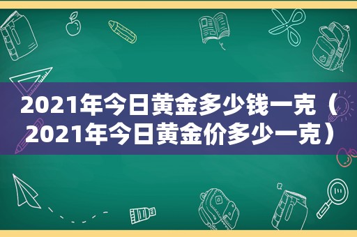 2021年今日黄金多少钱一克（2021年今日黄金价多少一克）