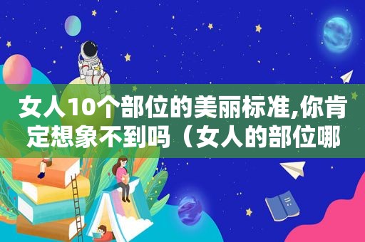 女人10个部位的美丽标准,你肯定想象不到吗（女人的部位哪个部位好看?）