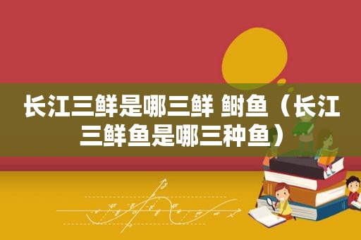 长江三鲜是哪三鲜 鲥鱼（长江三鲜鱼是哪三种鱼）