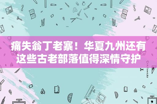 痛失翁丁老寨！华夏九州还有这些古老部落值得深情守护