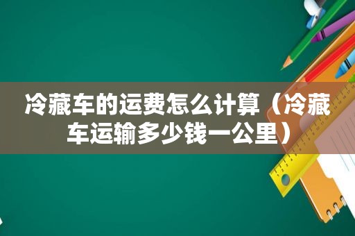 冷藏车的运费怎么计算（冷藏车运输多少钱一公里）