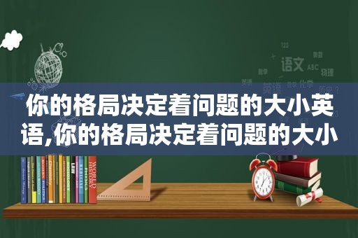你的格局决定着问题的大小英语,你的格局决定着问题的大小英文