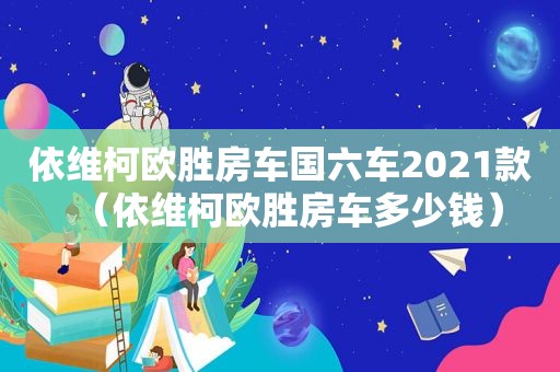 依维柯欧胜房车国六车2021款（依维柯欧胜房车多少钱）