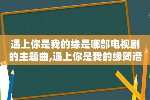 遇上你是我的缘是哪部电视剧的主题曲,遇上你是我的缘简谱