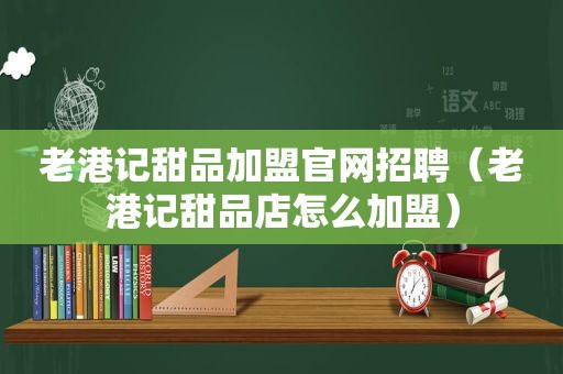 老港记甜品加盟官网招聘（老港记甜品店怎么加盟）