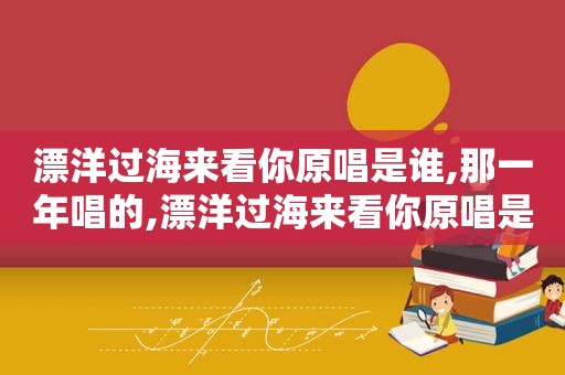 漂洋过海来看你原唱是谁,那一年唱的,漂洋过海来看你原唱是谁作词是谁